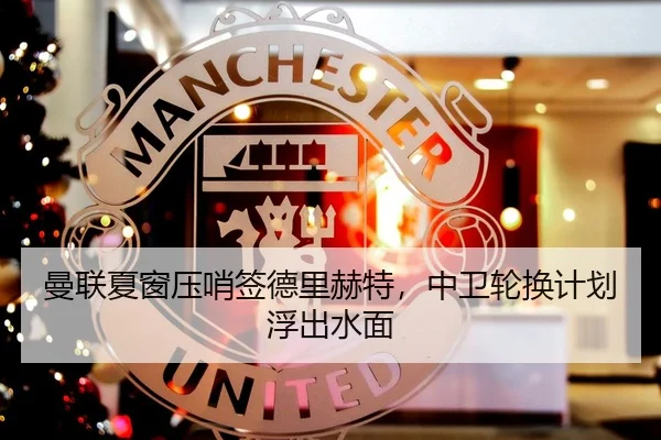 曼联夏窗压哨签德里赫特，中卫轮换计划浮出水面