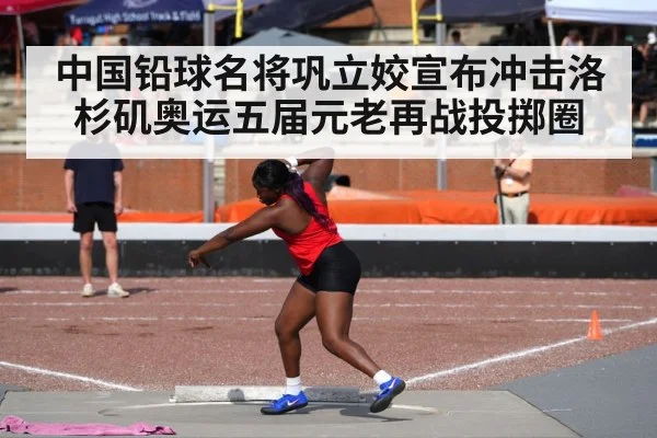 中国铅球名将巩立姣宣布冲击洛杉矶奥运五届元老再战投掷圈