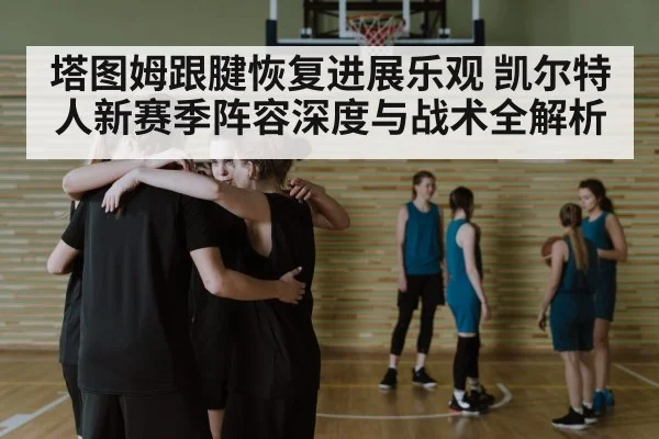 塔图姆跟腱恢复进展乐观 凯尔特人新赛季阵容深度与战术全解析